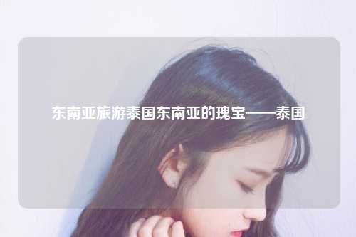东南亚旅游泰国东南亚的瑰宝——泰国